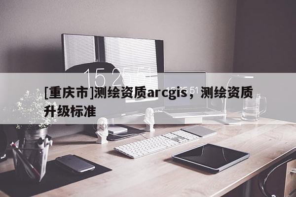[重庆市]测绘资质arcgis，测绘资质升级标准
