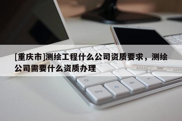 [重庆市]测绘工程什么公司资质要求，测绘公司需要什么资质办理