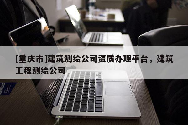 [重庆市]建筑测绘公司资质办理平台，建筑工程测绘公司