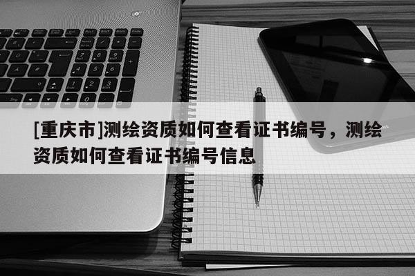 [重庆市]测绘资质如何查看证书编号，测绘资质如何查看证书编号信息