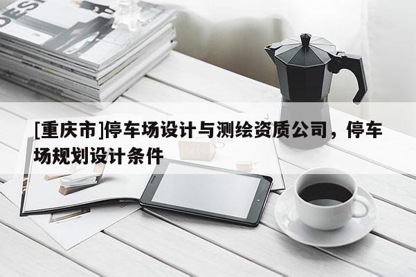 [重庆市]停车场设计与测绘资质公司，停车场规划设计条件