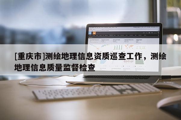 [重庆市]测绘地理信息资质巡查工作，测绘地理信息质量监督检查