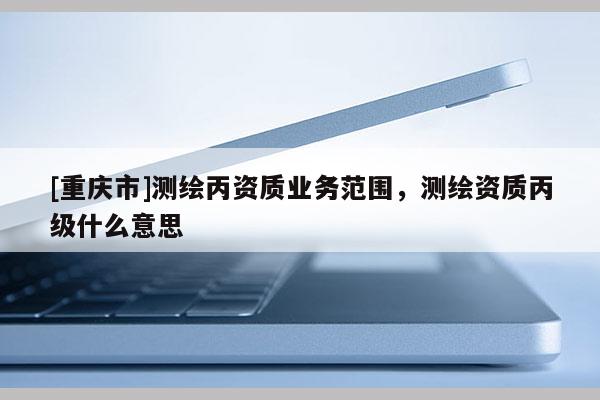 [重庆市]测绘丙资质业务范围，测绘资质丙级什么意思