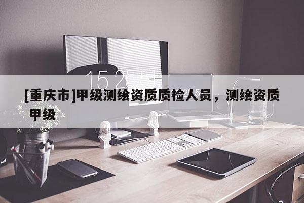[重庆市]甲级测绘资质质检人员，测绘资质 甲级