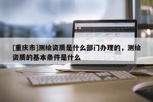[重庆市]测绘资质是什么部门办理的，测绘资质的基本条件是什么