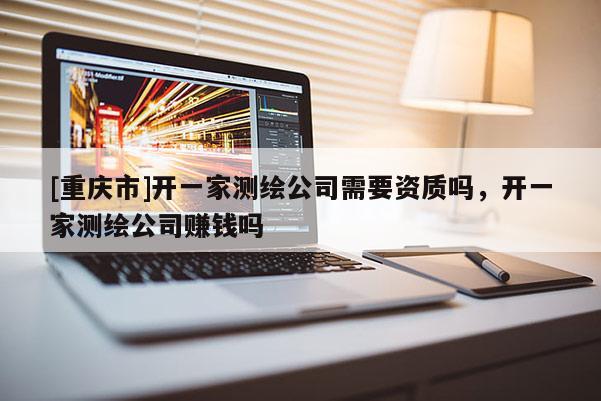 [重庆市]开一家测绘公司需要资质吗，开一家测绘公司赚钱吗
