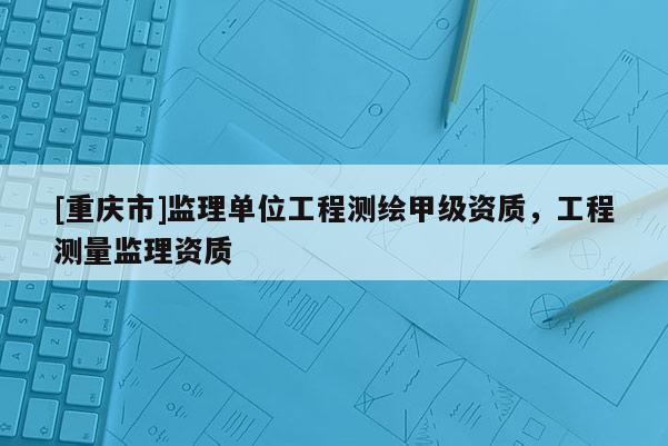 [重庆市]监理单位工程测绘甲级资质，工程测量监理资质