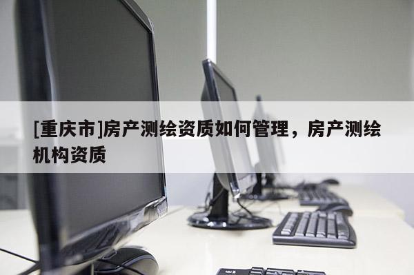 [重庆市]房产测绘资质如何管理，房产测绘机构资质