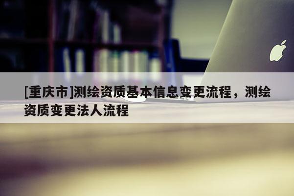 [重庆市]测绘资质基本信息变更流程，测绘资质变更法人流程