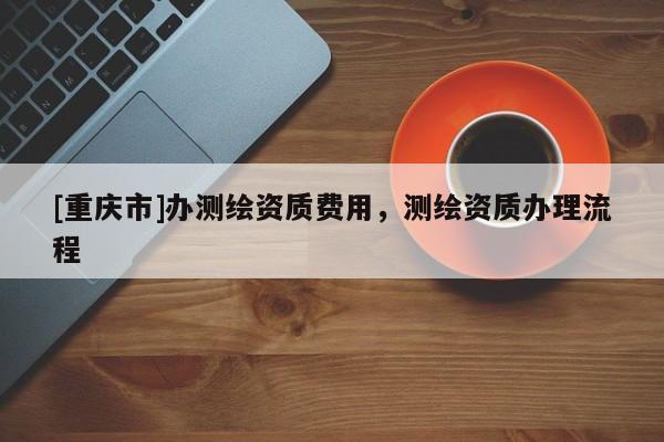[重庆市]办测绘资质费用，测绘资质办理流程