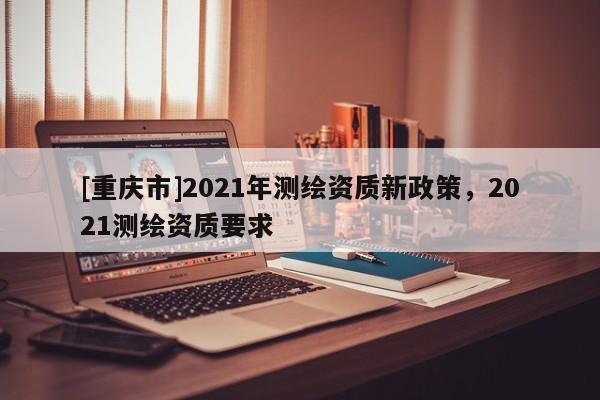 [重庆市]2021年测绘资质新政策，2021测绘资质要求