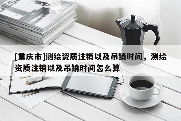 [重庆市]测绘资质注销以及吊销时间，测绘资质注销以及吊销时间怎么算