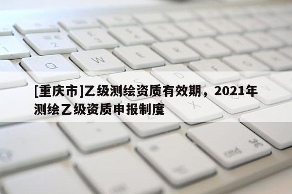 [重庆市]乙级测绘资质有效期，2021年测绘乙级资质申报制度