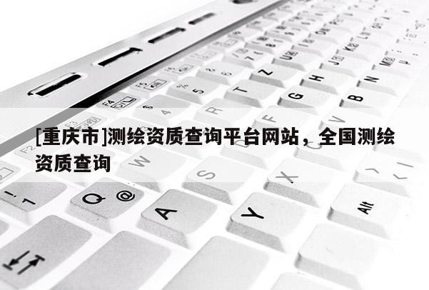 [重庆市]测绘资质查询平台网站，全国测绘资质查询