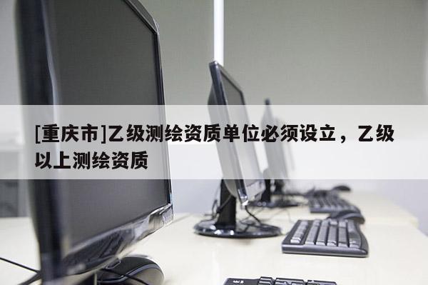 [重庆市]乙级测绘资质单位必须设立，乙级以上测绘资质