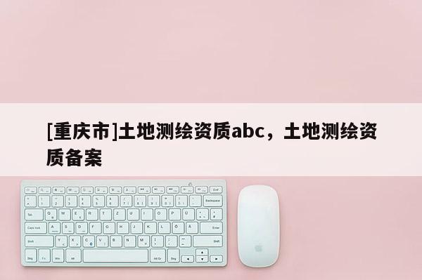 [重庆市]土地测绘资质abc，土地测绘资质备案