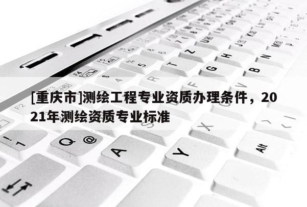 [重庆市]测绘工程专业资质办理条件，2021年测绘资质专业标准