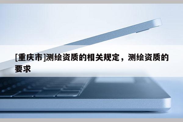 [重庆市]测绘资质的相关规定，测绘资质的要求