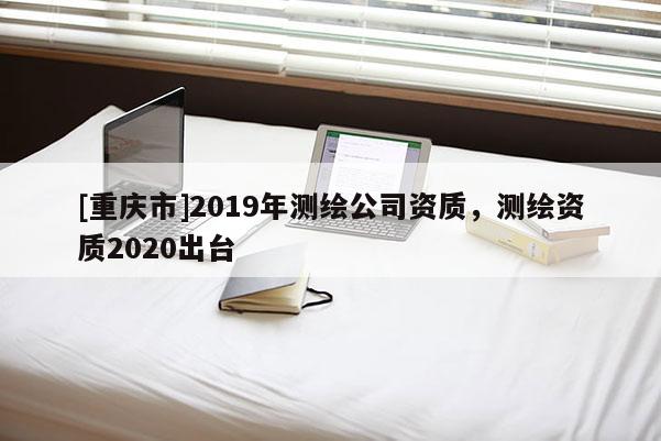[重庆市]2019年测绘公司资质，测绘资质2020出台
