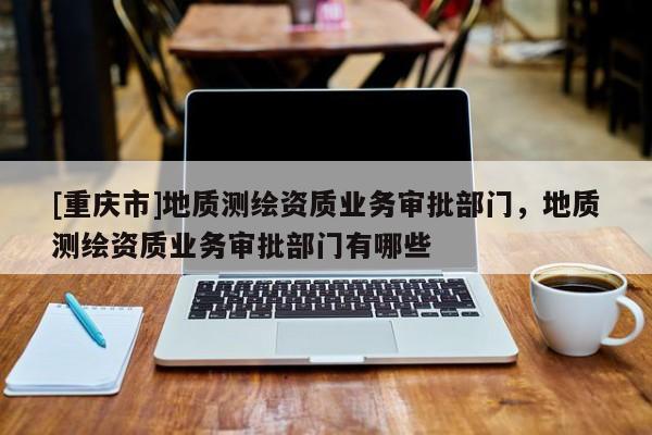 [重庆市]地质测绘资质业务审批部门，地质测绘资质业务审批部门有哪些