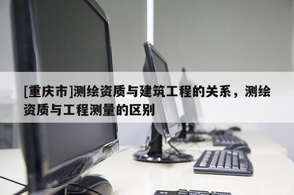 [重庆市]测绘资质与建筑工程的关系，测绘资质与工程测量的区别