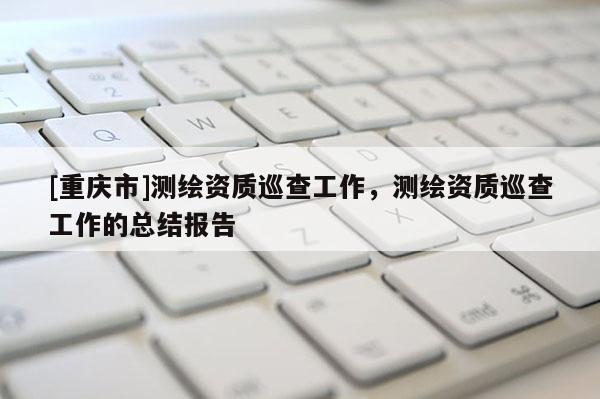 [重庆市]测绘资质巡查工作，测绘资质巡查工作的总结报告