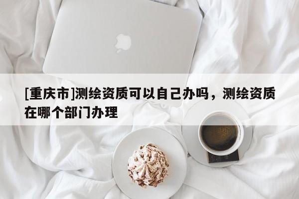 [重庆市]测绘资质可以自己办吗，测绘资质在哪个部门办理