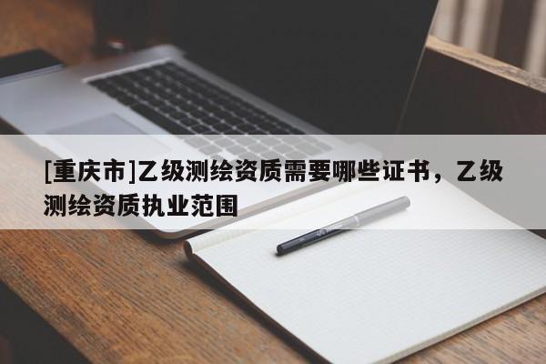 [重庆市]乙级测绘资质需要哪些证书，乙级测绘资质执业范围