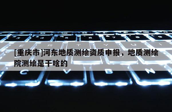 [重庆市]河东地质测绘资质申报，地质测绘院测绘是干啥的