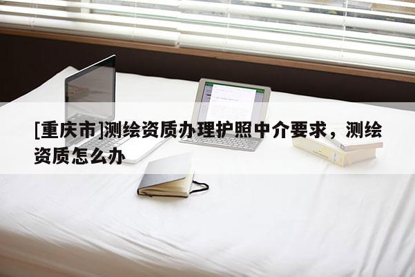 [重庆市]测绘资质办理护照中介要求，测绘资质怎么办