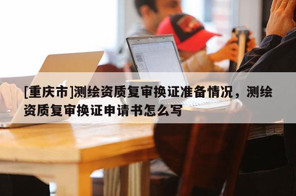 [重庆市]测绘资质复审换证准备情况，测绘资质复审换证申请书怎么写