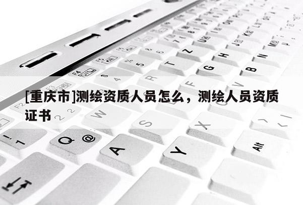 [重庆市]测绘资质人员怎么，测绘人员资质证书