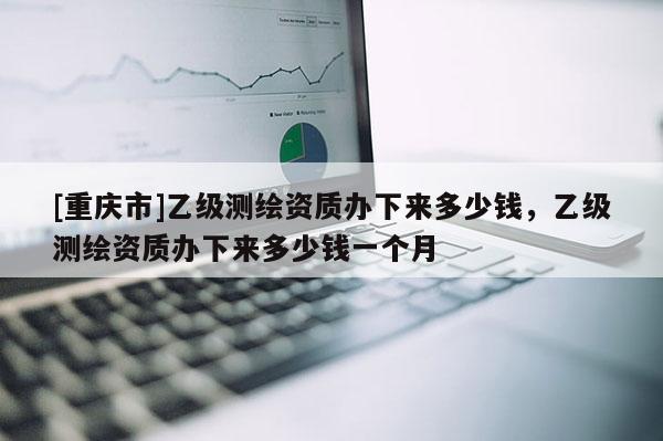 [重庆市]乙级测绘资质办下来多少钱，乙级测绘资质办下来多少钱一个月