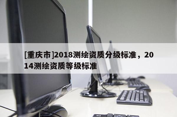 [重庆市]2018测绘资质分级标准，2014测绘资质等级标准