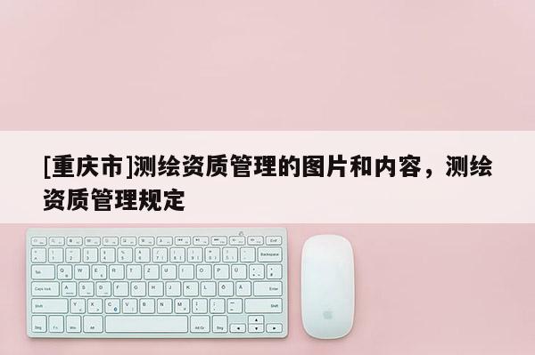 [重庆市]测绘资质管理的图片和内容，测绘资质管理规定