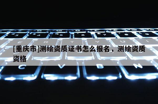 [重庆市]测绘资质证书怎么报名，测绘资质资格