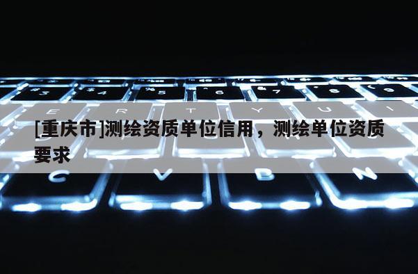 [重庆市]测绘资质单位信用，测绘单位资质要求