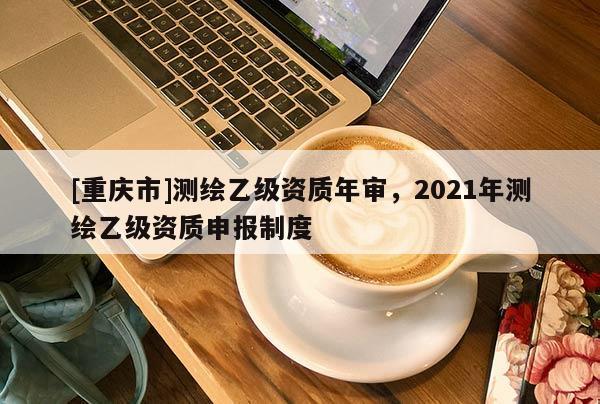 [重庆市]测绘乙级资质年审，2021年测绘乙级资质申报制度