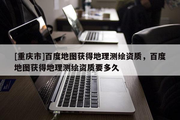 [重庆市]百度地图获得地理测绘资质，百度地图获得地理测绘资质要多久