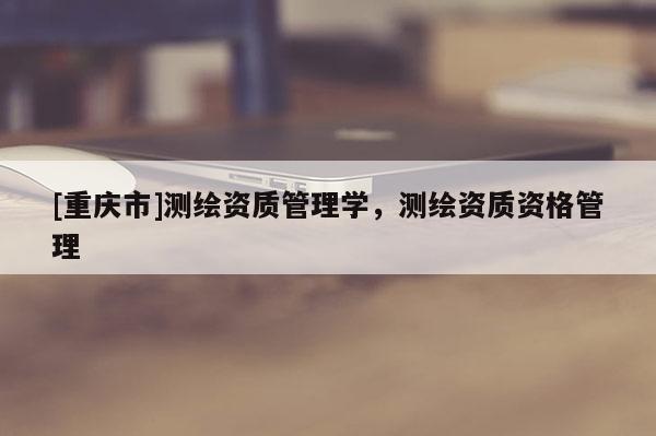 [重庆市]测绘资质管理学，测绘资质资格管理