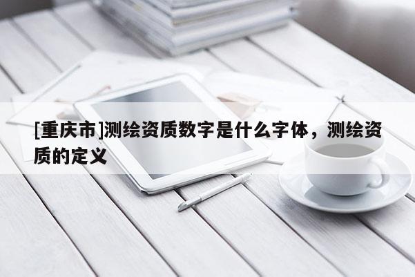 [重庆市]测绘资质数字是什么字体，测绘资质的定义
