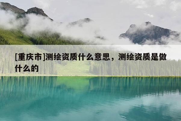 [重庆市]测绘资质什么意思，测绘资质是做什么的