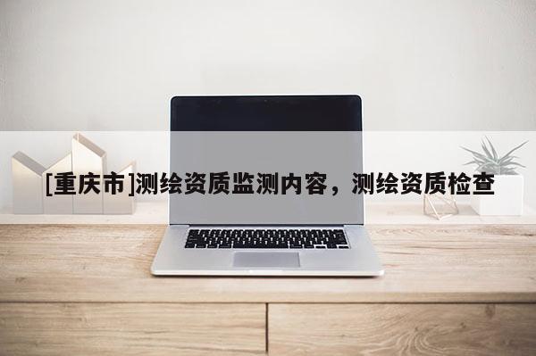 [重庆市]测绘资质监测内容，测绘资质检查
