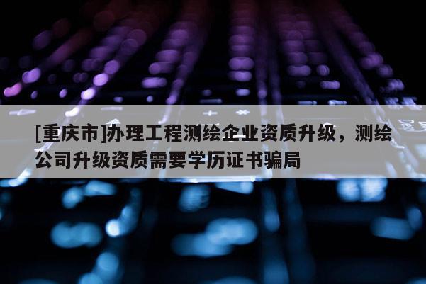 [重庆市]办理工程测绘企业资质升级，测绘公司升级资质需要学历证书骗局