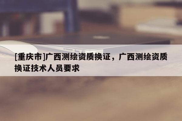 [重庆市]广西测绘资质换证，广西测绘资质换证技术人员要求