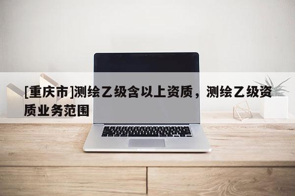 [重庆市]测绘乙级含以上资质，测绘乙级资质业务范围