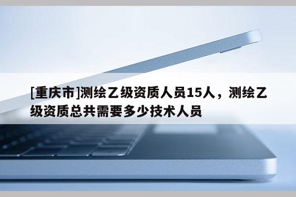 [重庆市]测绘乙级资质人员15人，测绘乙级资质总共需要多少技术人员