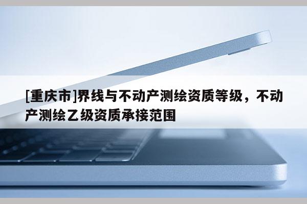 [重庆市]界线与不动产测绘资质等级，不动产测绘乙级资质承接范围