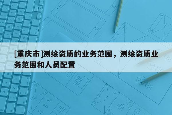 [重庆市]测绘资质的业务范围，测绘资质业务范围和人员配置