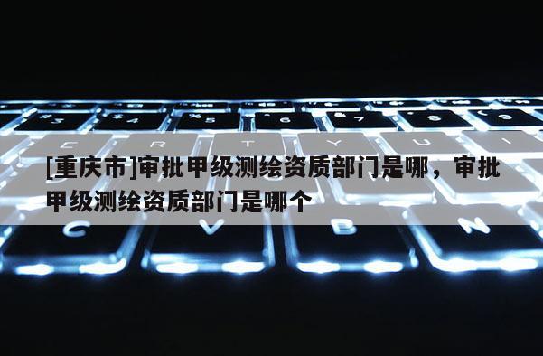 [重庆市]审批甲级测绘资质部门是哪，审批甲级测绘资质部门是哪个